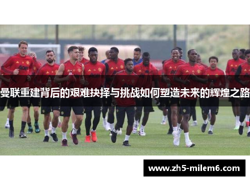 曼联重建背后的艰难抉择与挑战如何塑造未来的辉煌之路 曼联重建背后的艰难抉择与挑战如何塑造未来的辉煌之路