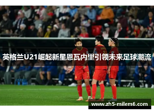 英格兰U21崛起新星恩瓦内里引领未来足球潮流