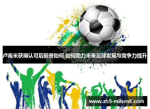 卢库米获得认可后前景如何 如何助力未来足球发展与竞争力提升