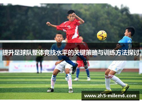 提升足球队整体竞技水平的关键策略与训练方法探讨 提升足球队整体竞技水平的关键策略与训练方法探讨